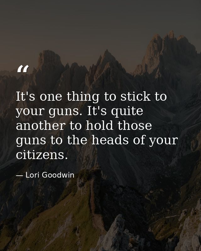 It's one thing to stick to your guns. It's quite another to hold those guns to the heads of your citizens. — Lori Goodwin