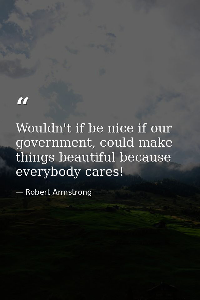 Wouldn't if be nice if our government, could make things beautiful because everybody cares! — Robert Armstrong