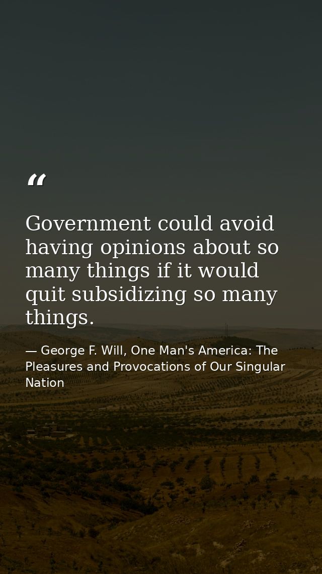 Government could avoid having opinions about so many things if it would quit subsidizing so many things. — George F. Will, One Man's America: The Pleasures and Provocations of Our Singular Nation
