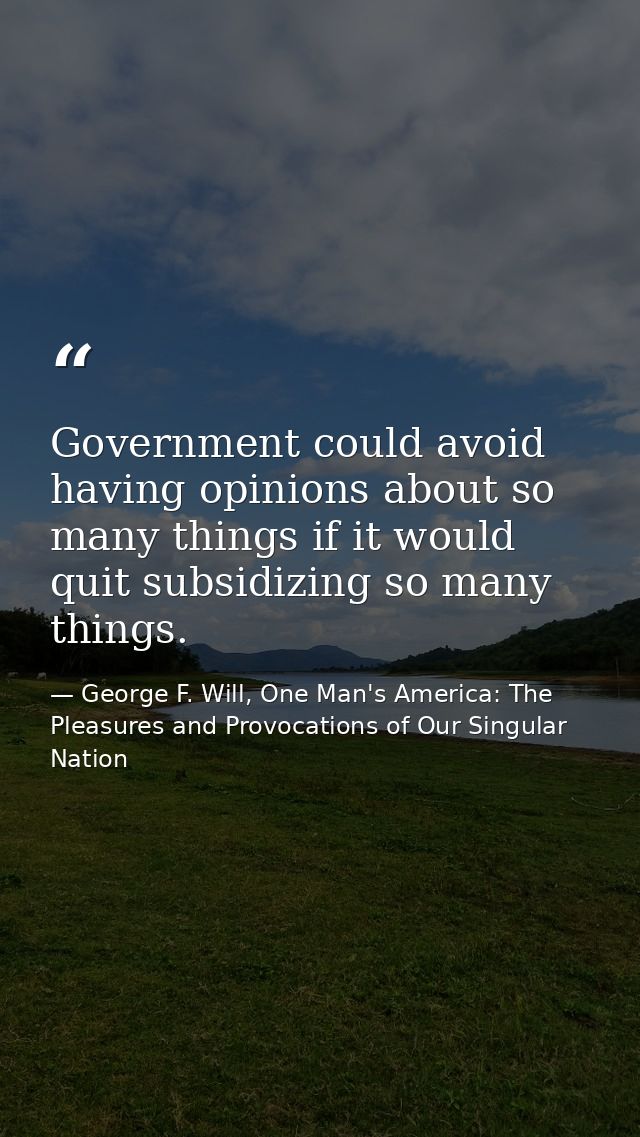 Government could avoid having opinions about so many things if it would quit subsidizing so many things. — George F. Will, One Man's America: The Pleasures and Provocations of Our Singular Nation