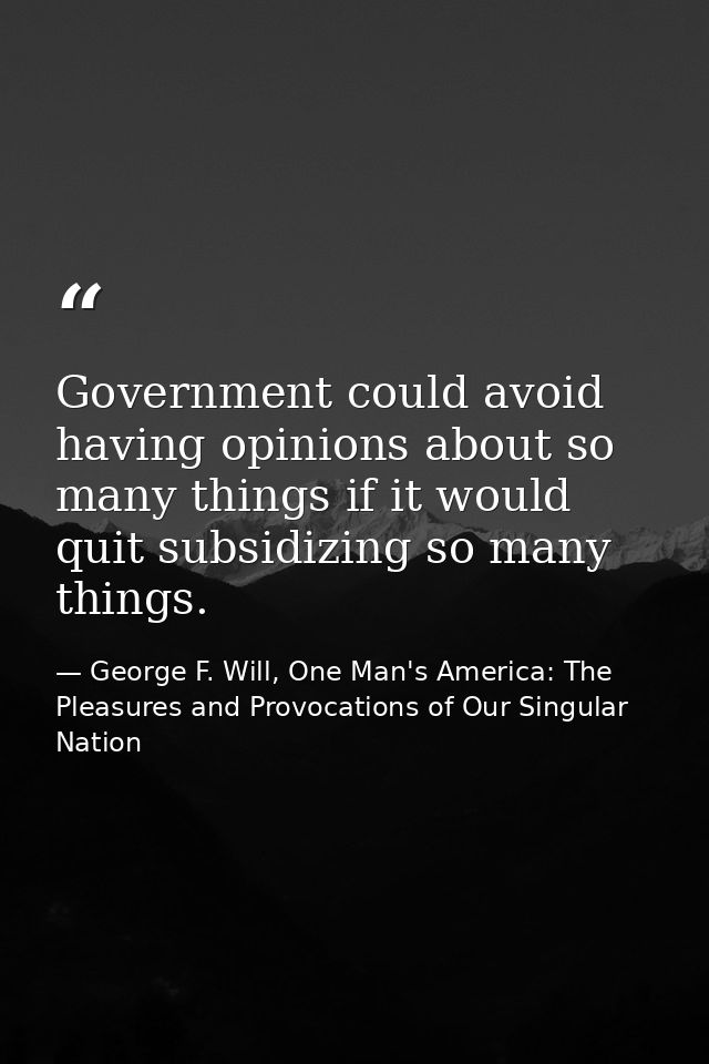 Government could avoid having opinions about so many things if it would quit subsidizing so many things. — George F. Will, One Man's America: The Pleasures and Provocations of Our Singular Nation