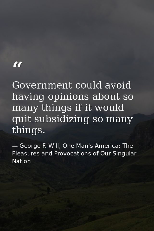 Government could avoid having opinions about so many things if it would quit subsidizing so many things. — George F. Will, One Man's America: The Pleasures and Provocations of Our Singular Nation