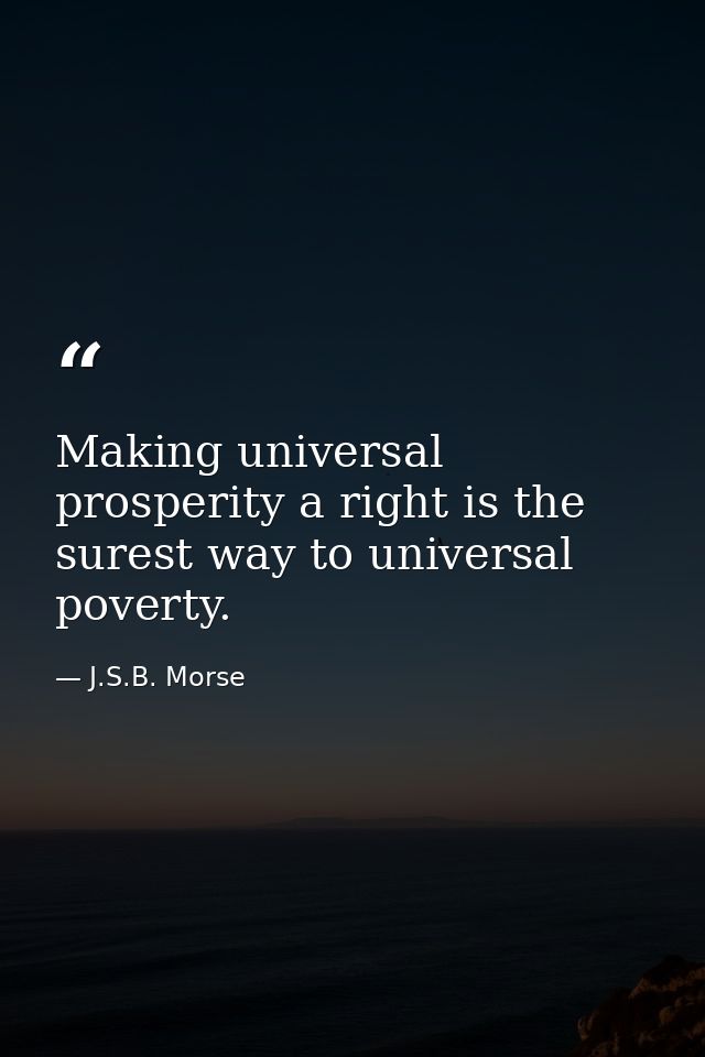 Making universal prosperity a right is the surest way to universal poverty. — J.S.B. Morse