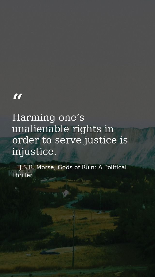 Harming one’s unalienable rights in order to serve justice is injustice. — J.S.B. Morse, Gods of Ruin: A Political Thriller
