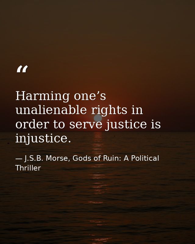 Harming one’s unalienable rights in order to serve justice is injustice. — J.S.B. Morse, Gods of Ruin: A Political Thriller