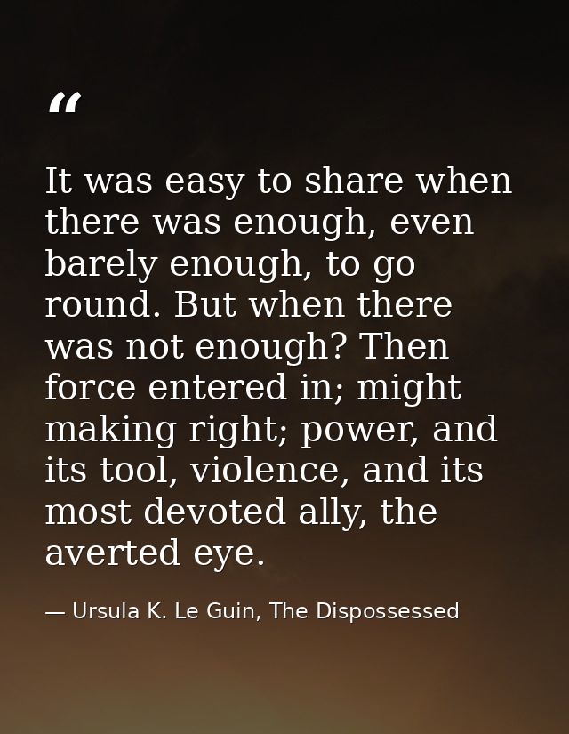 It was easy to share when there was enough, even barely enough, to go round. But when there was not enough? Then force e — Ursula K. Le Guin, The Dispossessed