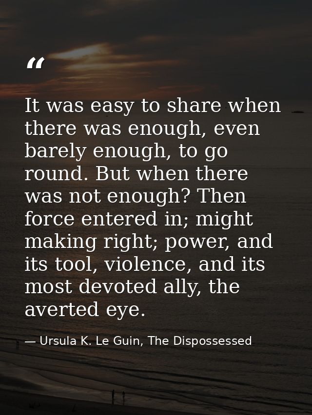 It was easy to share when there was enough, even barely enough, to go round. But when there was not enough? Then force e — Ursula K. Le Guin, The Dispossessed