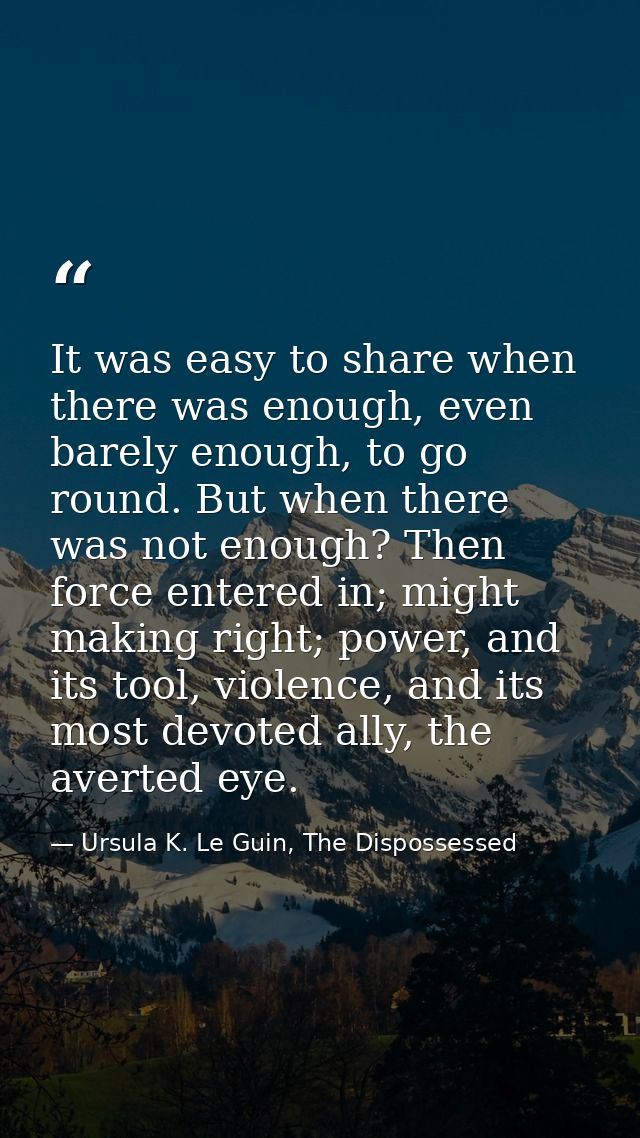 It was easy to share when there was enough, even barely enough, to go round. But when there was not enough? Then force e — Ursula K. Le Guin, The Dispossessed