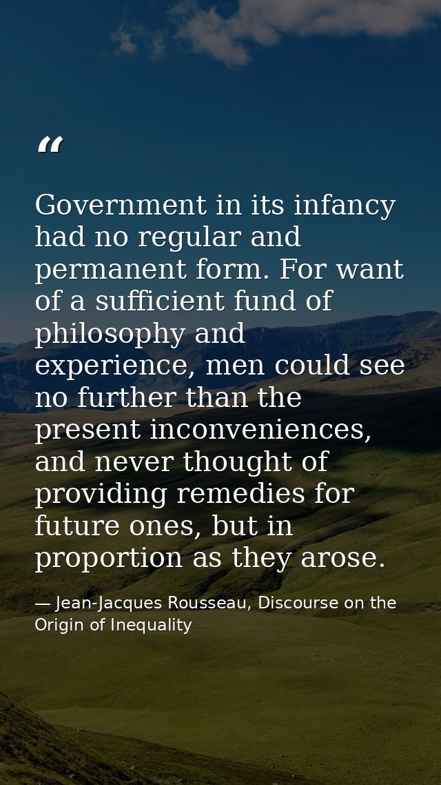 Government in its infancy had no regular and permanent form. For want of a sufficient fund of philosophy and experience, — Jean-Jacques Rousseau, Discourse on the Origin of Inequality
