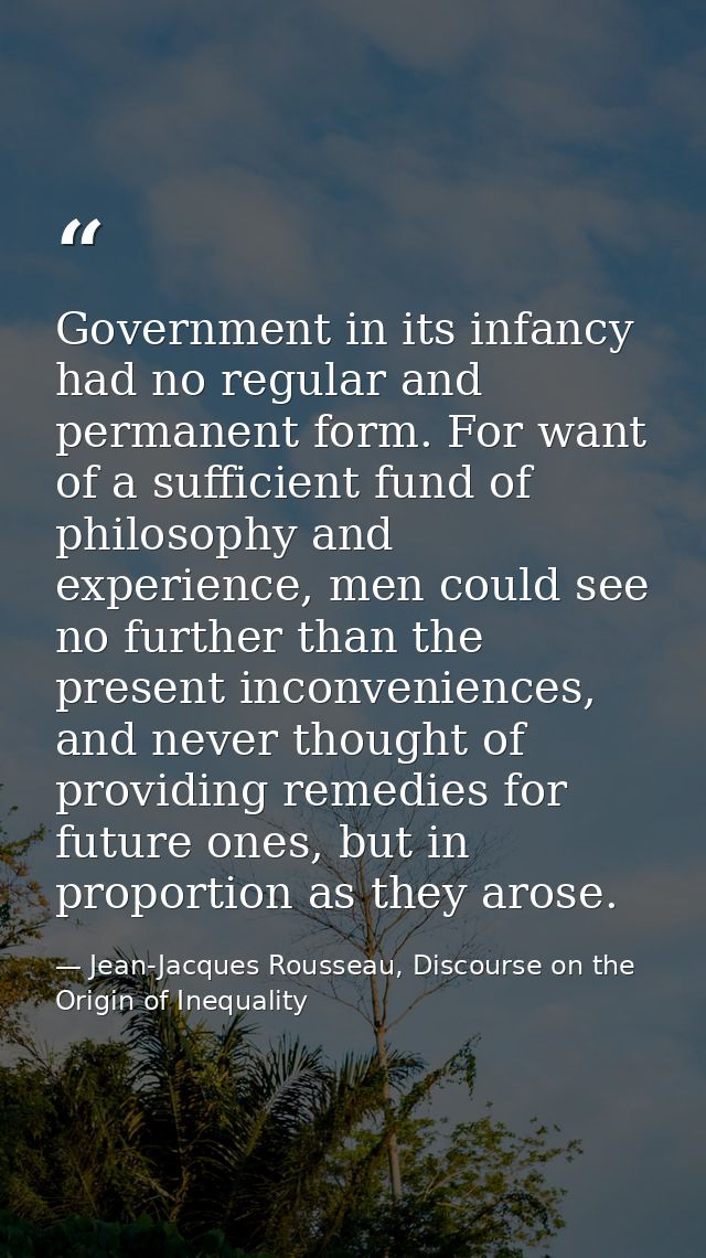 Government in its infancy had no regular and permanent form. For want of a sufficient fund of philosophy and experience, — Jean-Jacques Rousseau, Discourse on the Origin of Inequality