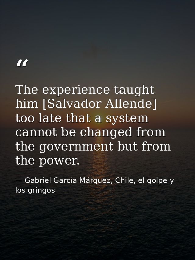 The experience taught him [Salvador Allende] too late that a system cannot be changed from the government but from the p — Gabriel García Márquez, Chile, el golpe y los gringos