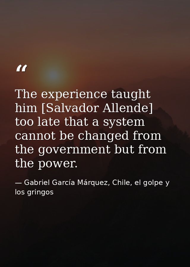 The experience taught him [Salvador Allende] too late that a system cannot be changed from the government but from the p — Gabriel García Márquez, Chile, el golpe y los gringos