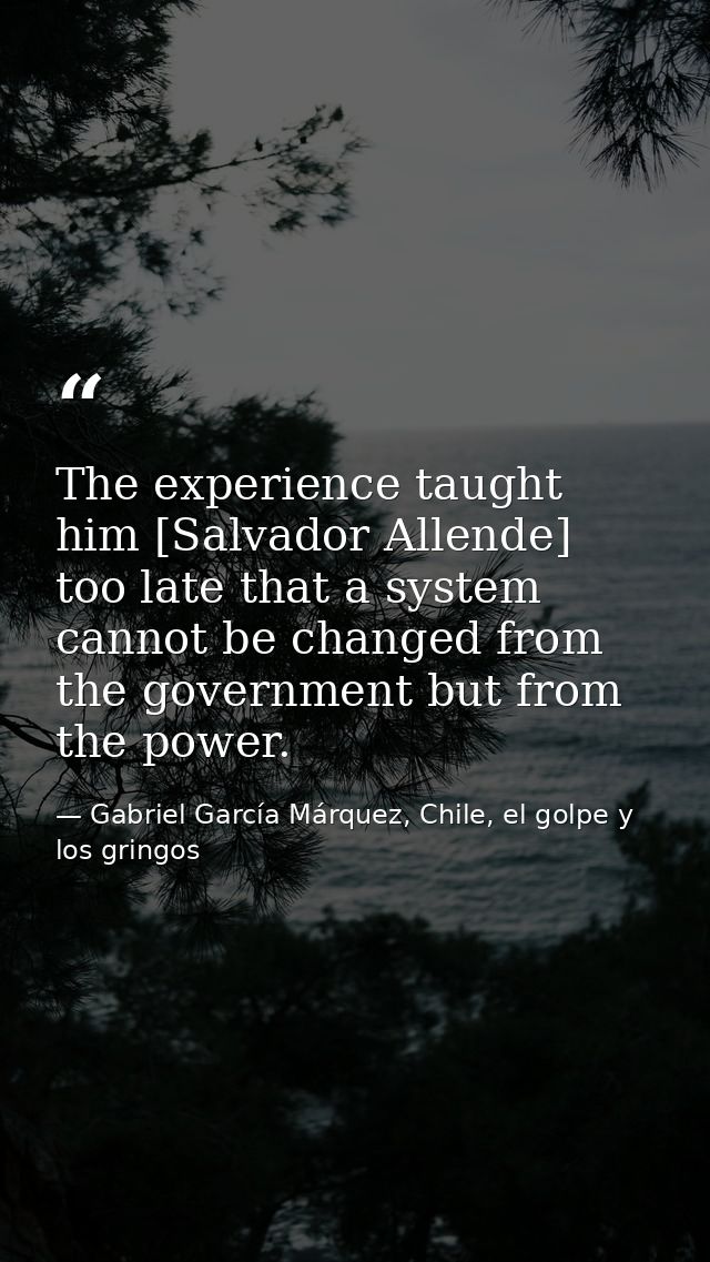 The experience taught him [Salvador Allende] too late that a system cannot be changed from the government but from the p — Gabriel García Márquez, Chile, el golpe y los gringos