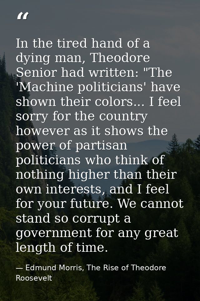 In the tired hand of a dying man, Theodore Senior had written: "The 'Machine politicians' have shown their colors... I f — Edmund Morris, The Rise of Theodore Roosevelt