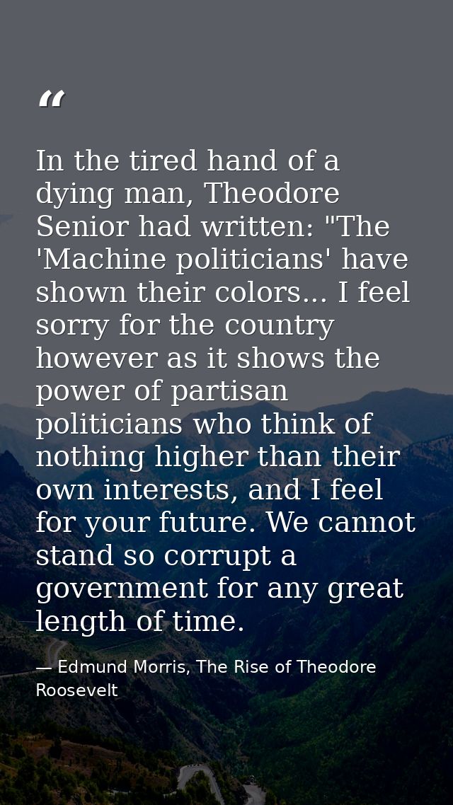 In the tired hand of a dying man, Theodore Senior had written: "The 'Machine politicians' have shown their colors... I f — Edmund Morris, The Rise of Theodore Roosevelt