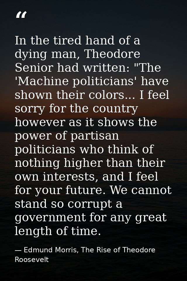 In the tired hand of a dying man, Theodore Senior had written: "The 'Machine politicians' have shown their colors... I f — Edmund Morris, The Rise of Theodore Roosevelt