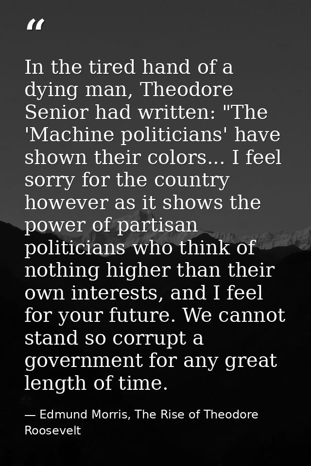 In the tired hand of a dying man, Theodore Senior had written: "The 'Machine politicians' have shown their colors... I f — Edmund Morris, The Rise of Theodore Roosevelt