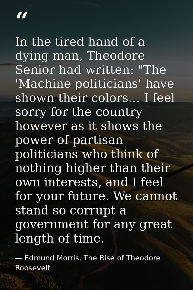 In the tired hand of a dying man, Theodore Senior had written: "The 'Machine politicians' have shown their colors... I f — Edmund Morris, The Rise of Theodore Roosevelt