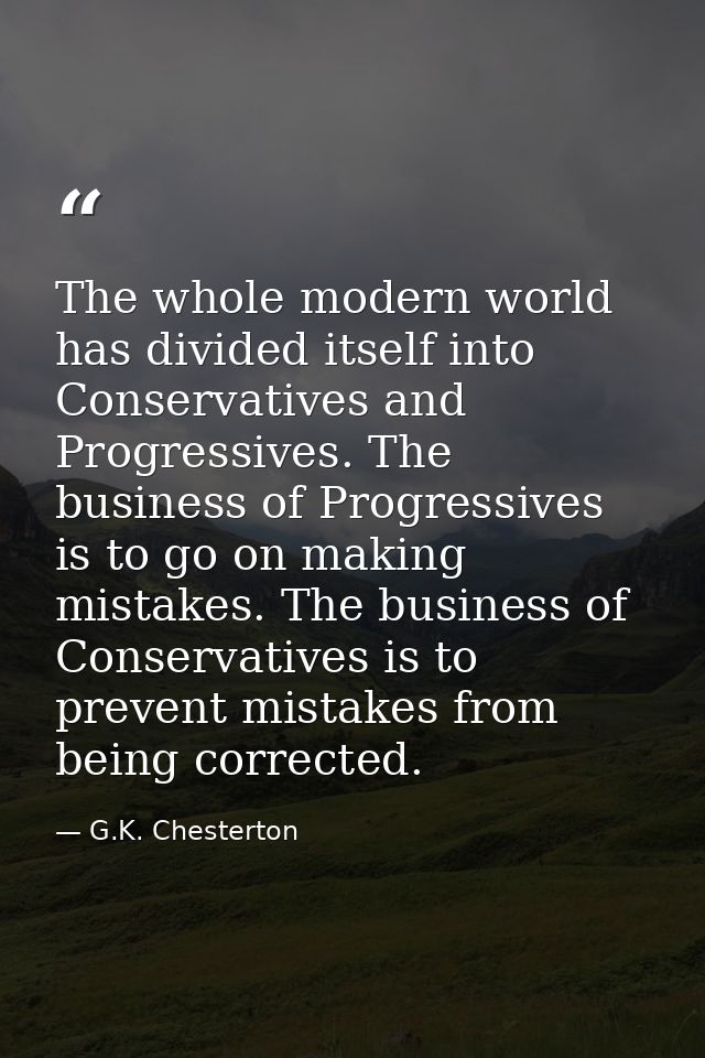 The whole modern world has divided itself into Conservatives and Progressives. The business of Progressives is to go on  — G.K. Chesterton