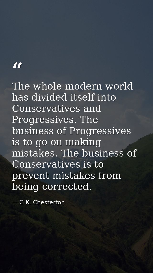 The whole modern world has divided itself into Conservatives and Progressives. The business of Progressives is to go on  — G.K. Chesterton