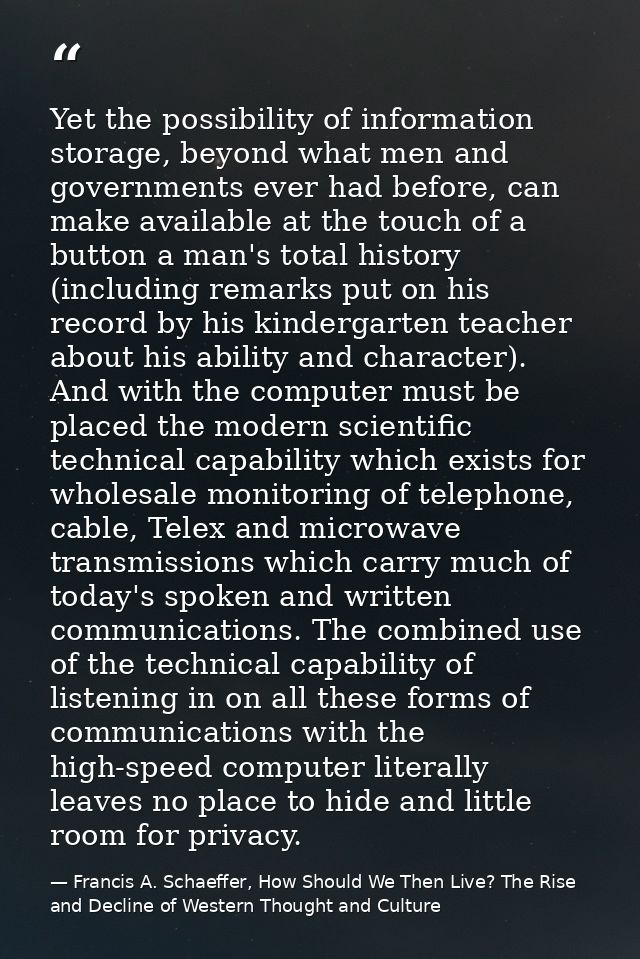 Yet the possibility of information storage, beyond what men and governments ever had before, can make available at the t — Francis A. Schaeffer, How Should We Then Live? The Rise and Decline of Western Thought and Culture