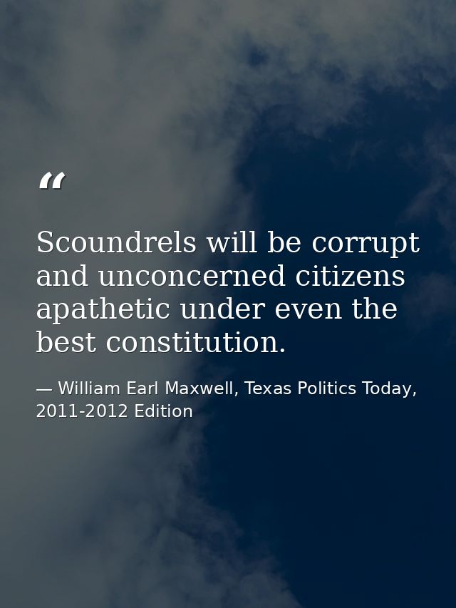 Scoundrels will be corrupt and unconcerned citizens apathetic under even the best constitution. — William Earl Maxwell, Texas Politics Today, 2011-2012 Edition