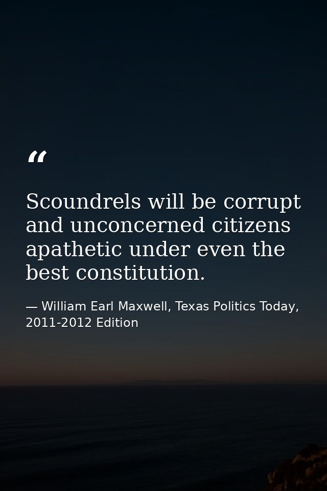 Scoundrels will be corrupt and unconcerned citizens apathetic under even the best constitution. — William Earl Maxwell, Texas Politics Today, 2011-2012 Edition