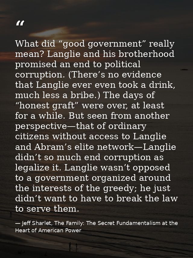 What did “good government” really mean? Langlie and his brotherhood promised an end to political corruption. (There’s no — Jeff Sharlet, The Family: The Secret Fundamentalism at the Heart of American Power