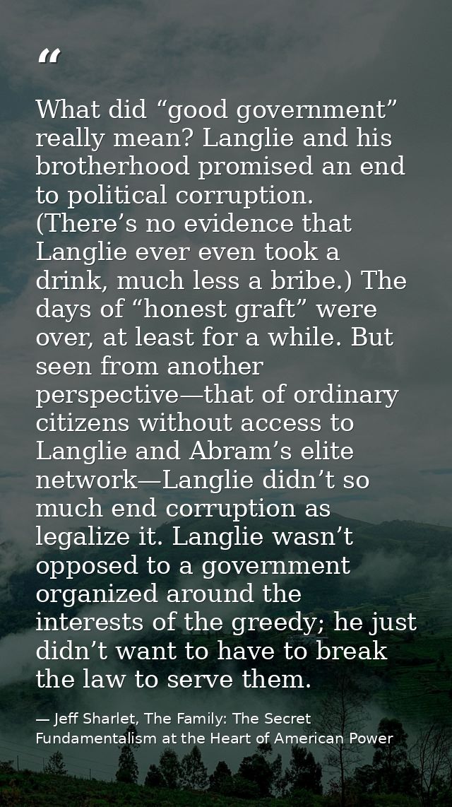 What did “good government” really mean? Langlie and his brotherhood promised an end to political corruption. (There’s no — Jeff Sharlet, The Family: The Secret Fundamentalism at the Heart of American Power