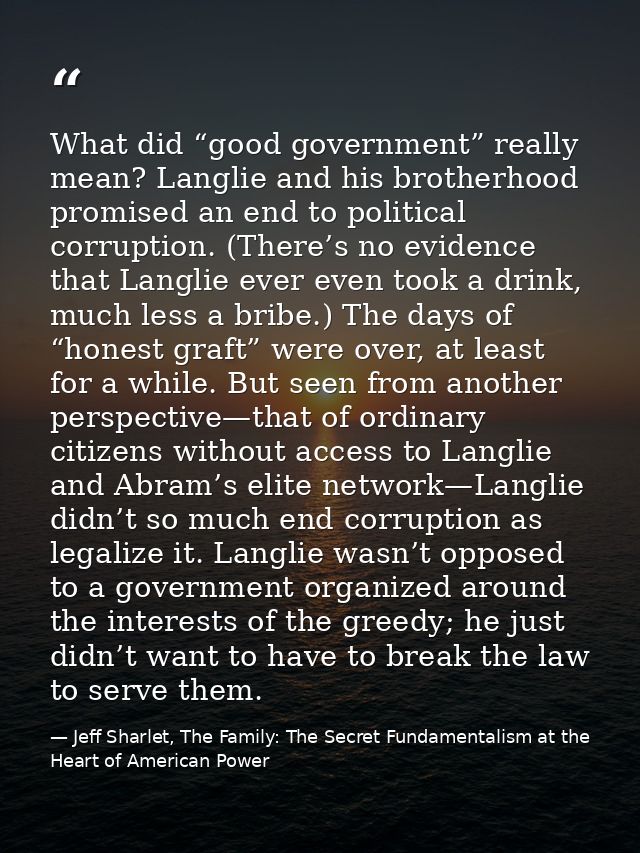 What did “good government” really mean? Langlie and his brotherhood promised an end to political corruption. (There’s no — Jeff Sharlet, The Family: The Secret Fundamentalism at the Heart of American Power