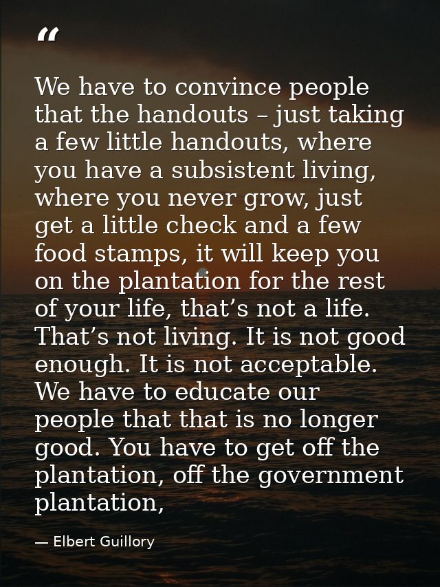 We have to convince people that the handouts – just taking a few little handouts, where you have a subsistent living, wh — Elbert Guillory