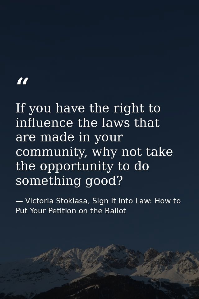 If you have the right to influence the laws that are made in your community, why not take the opportunity to do somethin — Victoria Stoklasa, Sign It Into Law: How to Put Your Petition on the Ballot