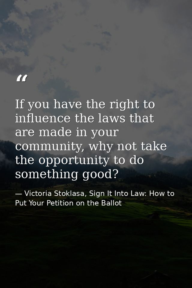 If you have the right to influence the laws that are made in your community, why not take the opportunity to do somethin — Victoria Stoklasa, Sign It Into Law: How to Put Your Petition on the Ballot
