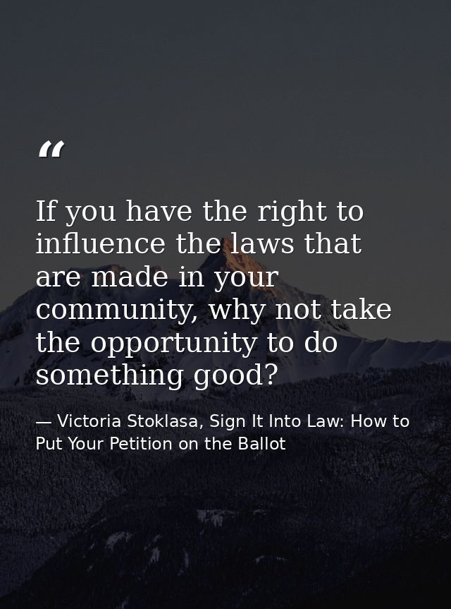 If you have the right to influence the laws that are made in your community, why not take the opportunity to do somethin — Victoria Stoklasa, Sign It Into Law: How to Put Your Petition on the Ballot