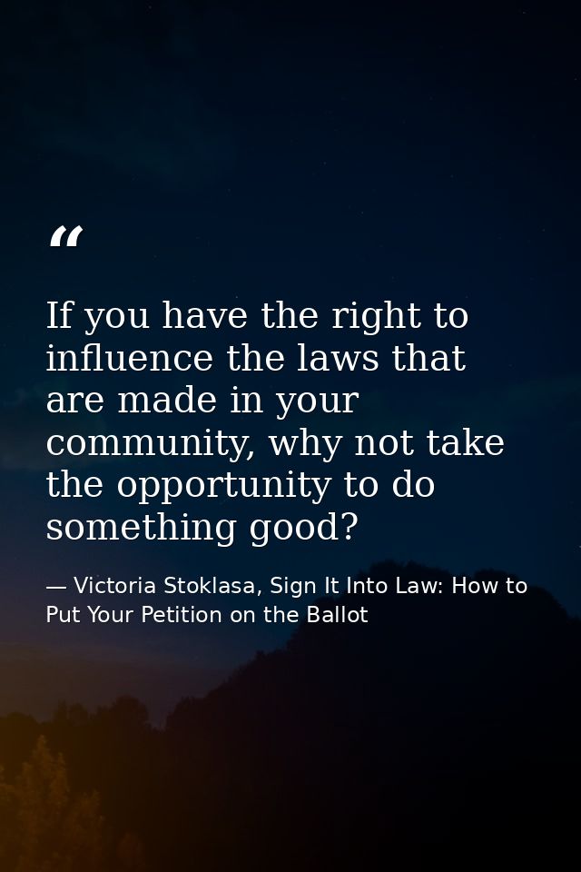 If you have the right to influence the laws that are made in your community, why not take the opportunity to do somethin — Victoria Stoklasa, Sign It Into Law: How to Put Your Petition on the Ballot