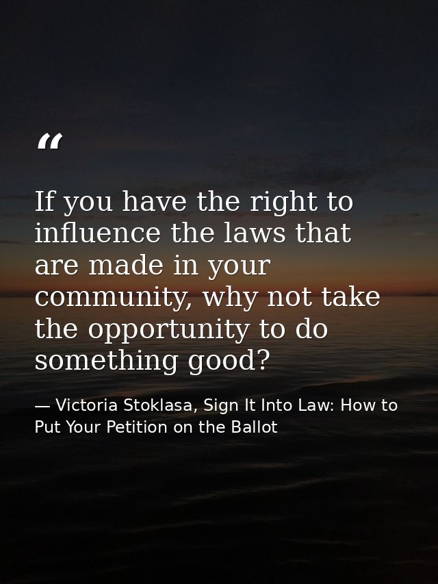 If you have the right to influence the laws that are made in your community, why not take the opportunity to do somethin — Victoria Stoklasa, Sign It Into Law: How to Put Your Petition on the Ballot
