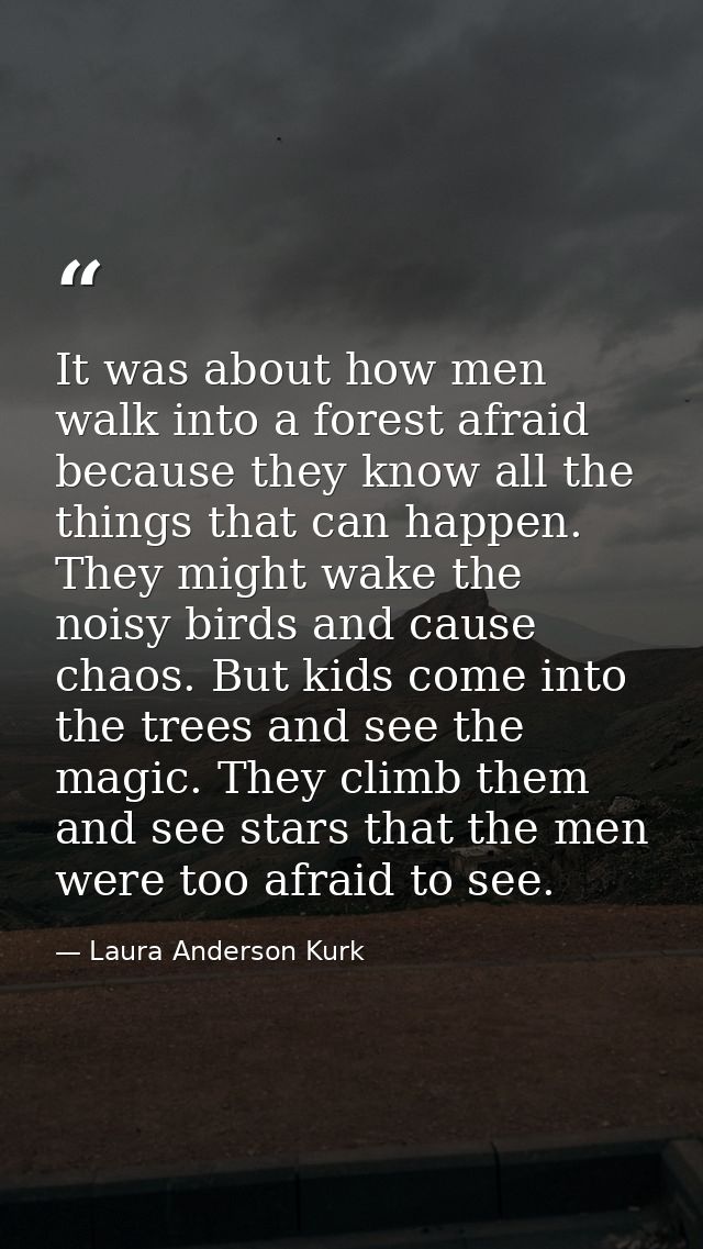 It was about how men walk into a forest afraid because they know all the things that can happen. They might wake the noi — Laura Anderson Kurk