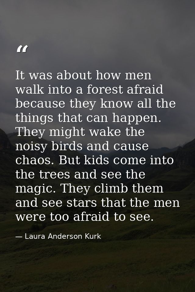 It was about how men walk into a forest afraid because they know all the things that can happen. They might wake the noi — Laura Anderson Kurk