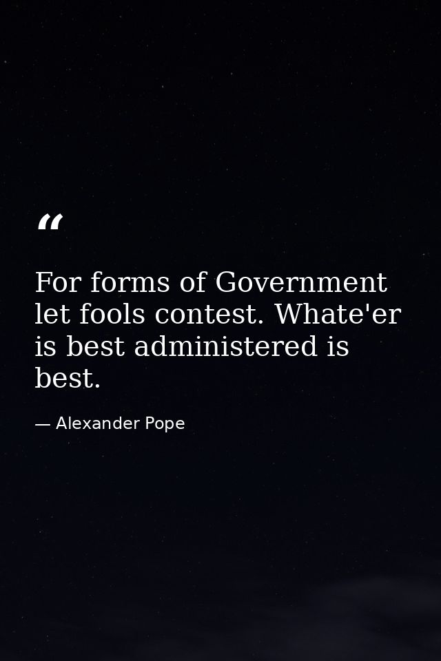 For forms of Government let fools contest. Whate'er is best administered is best. — Alexander Pope