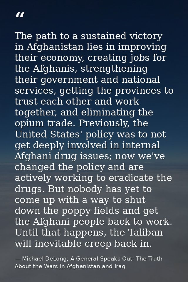 The path to a sustained victory in Afghanistan lies in improving their economy, creating jobs for the Afghanis, strength — Michael DeLong, A General Speaks Out: The Truth About the Wars in Afghanistan and Iraq