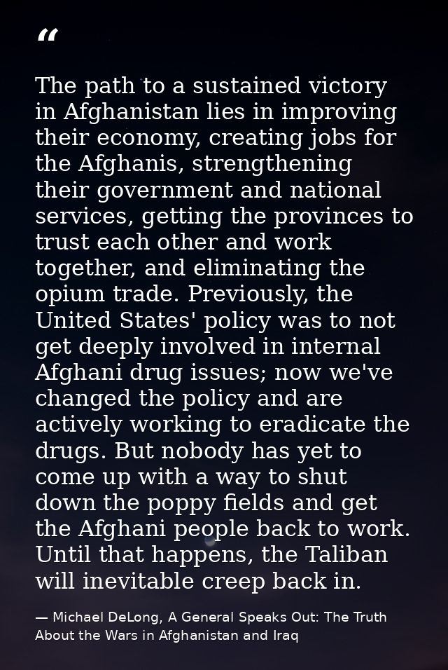 The path to a sustained victory in Afghanistan lies in improving their economy, creating jobs for the Afghanis, strength — Michael DeLong, A General Speaks Out: The Truth About the Wars in Afghanistan and Iraq
