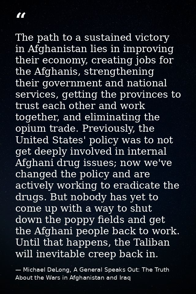 The path to a sustained victory in Afghanistan lies in improving their economy, creating jobs for the Afghanis, strength — Michael DeLong, A General Speaks Out: The Truth About the Wars in Afghanistan and Iraq