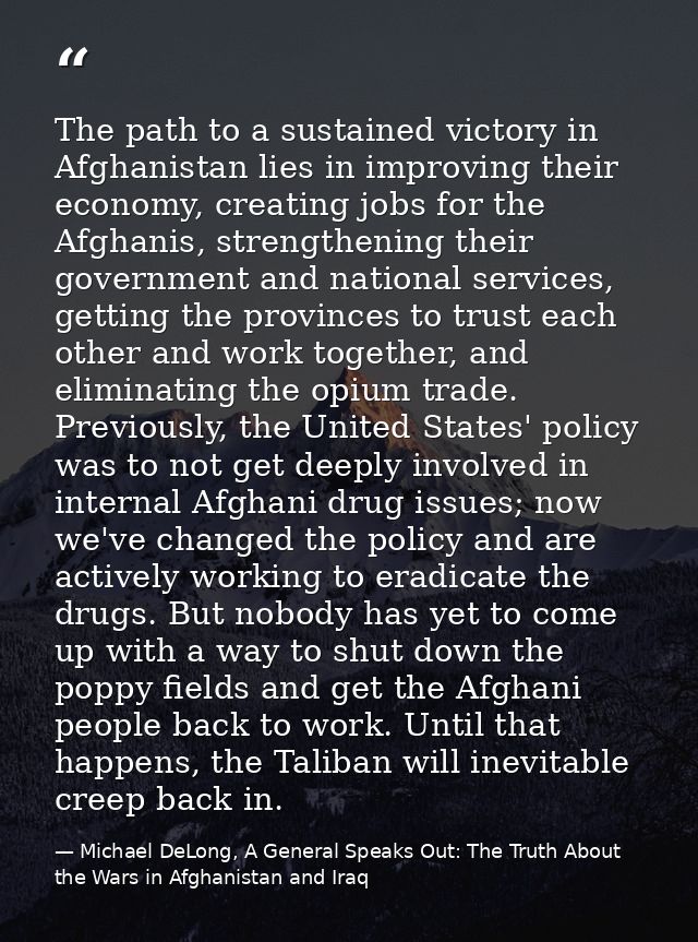 The path to a sustained victory in Afghanistan lies in improving their economy, creating jobs for the Afghanis, strength — Michael DeLong, A General Speaks Out: The Truth About the Wars in Afghanistan and Iraq