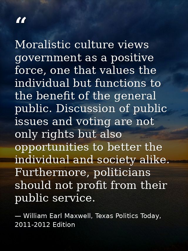 Moralistic culture views government as a positive force, one that values the individual but functions to the benefit of  — William Earl Maxwell, Texas Politics Today, 2011-2012 Edition