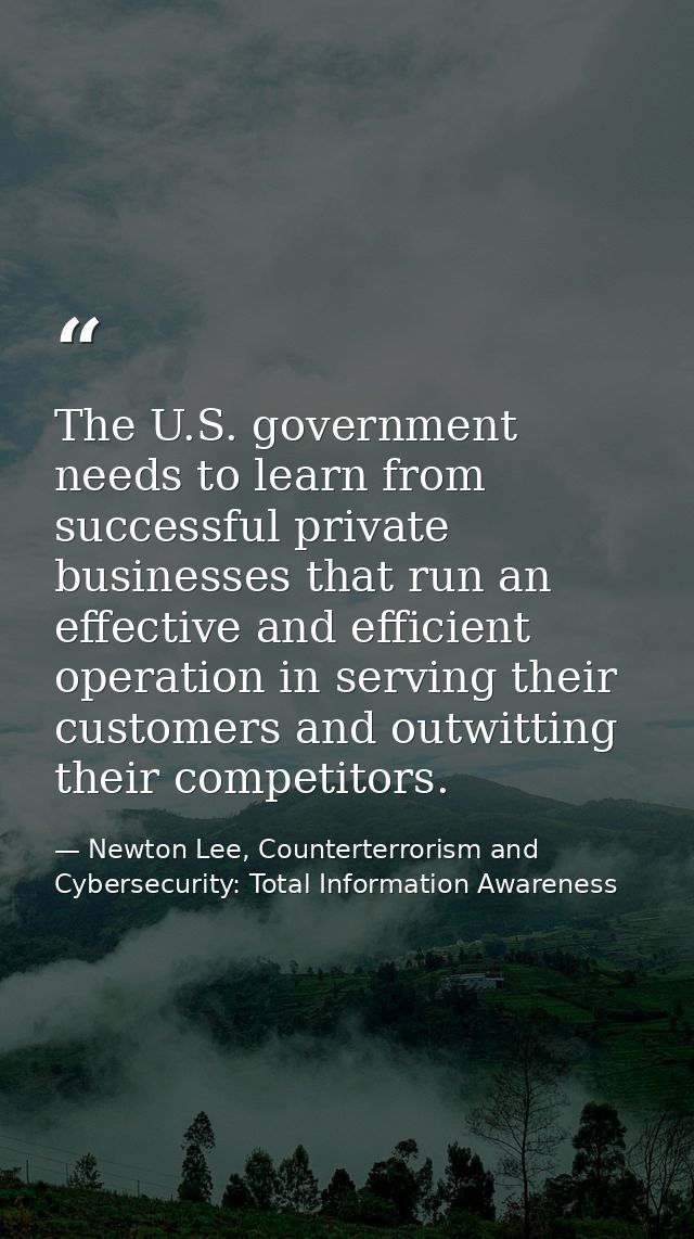 The U.S. government needs to learn from successful private businesses that run an effective and efficient operation in s — Newton Lee, Counterterrorism and Cybersecurity: Total Information Awareness
