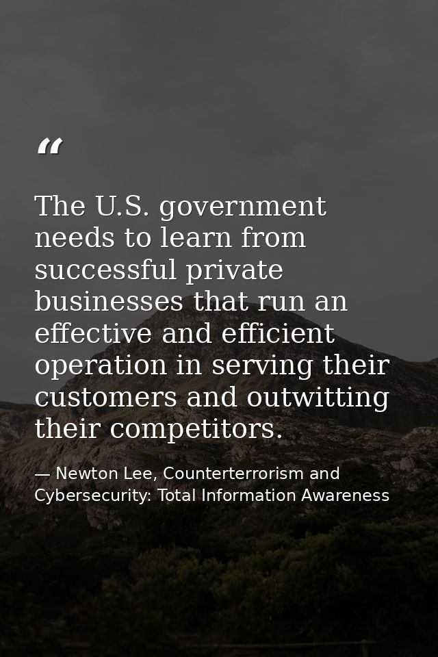 The U.S. government needs to learn from successful private businesses that run an effective and efficient operation in s — Newton Lee, Counterterrorism and Cybersecurity: Total Information Awareness