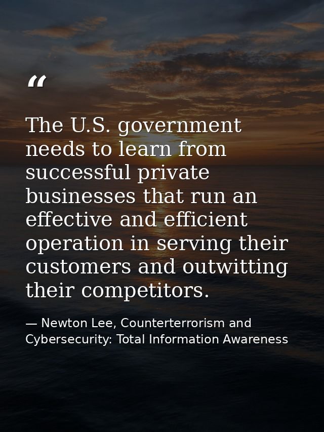 The U.S. government needs to learn from successful private businesses that run an effective and efficient operation in s — Newton Lee, Counterterrorism and Cybersecurity: Total Information Awareness