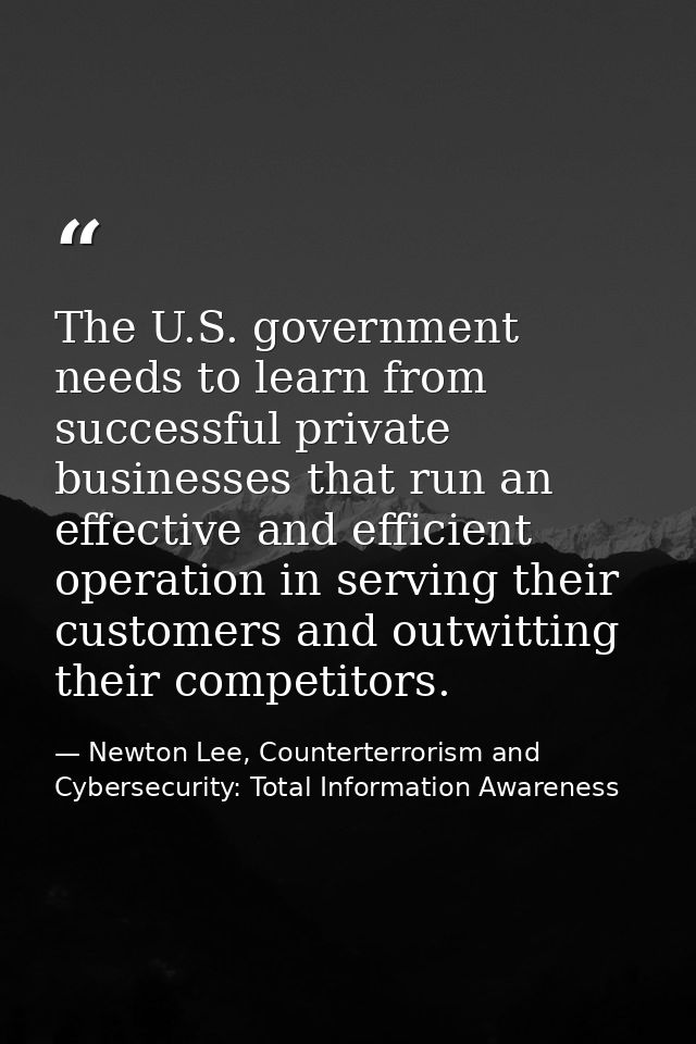 The U.S. government needs to learn from successful private businesses that run an effective and efficient operation in s — Newton Lee, Counterterrorism and Cybersecurity: Total Information Awareness