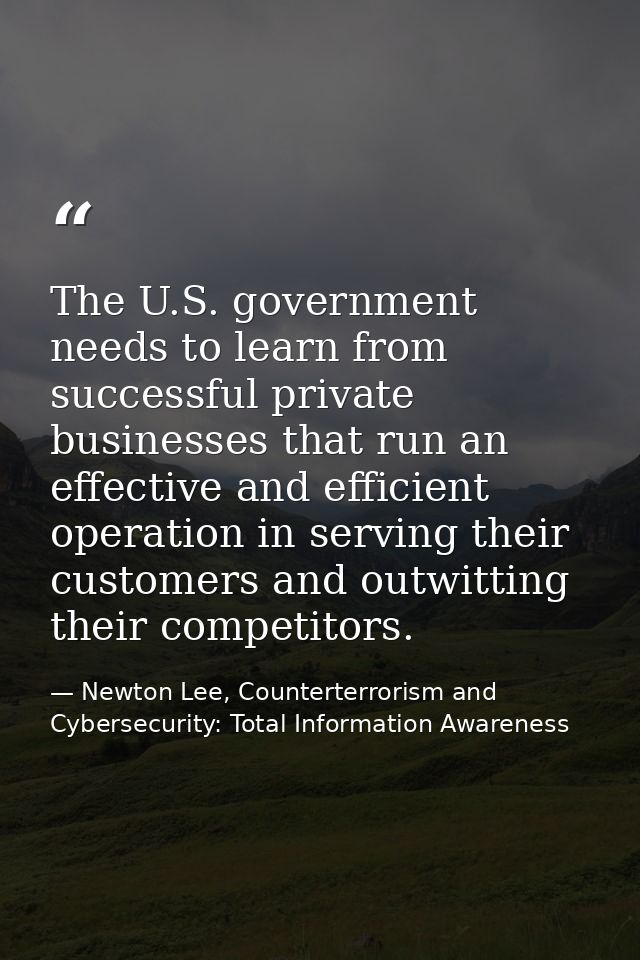The U.S. government needs to learn from successful private businesses that run an effective and efficient operation in s — Newton Lee, Counterterrorism and Cybersecurity: Total Information Awareness