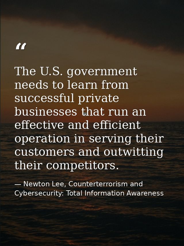 The U.S. government needs to learn from successful private businesses that run an effective and efficient operation in s — Newton Lee, Counterterrorism and Cybersecurity: Total Information Awareness